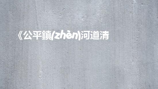 《公平鎮(zhèn)河道清淤工程：恢復(fù)河流生態(tài)、確保洪水安全》